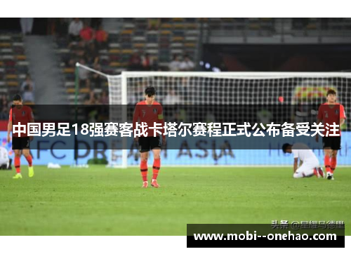 中国男足18强赛客战卡塔尔赛程正式公布备受关注