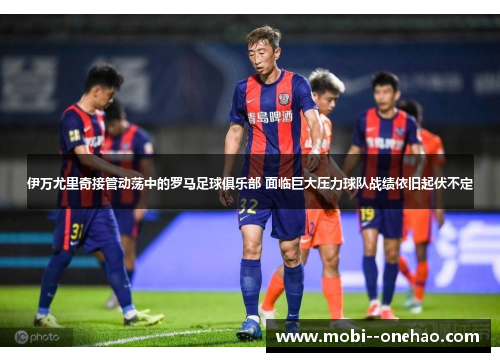 伊万尤里奇接管动荡中的罗马足球俱乐部 面临巨大压力球队战绩依旧起伏不定